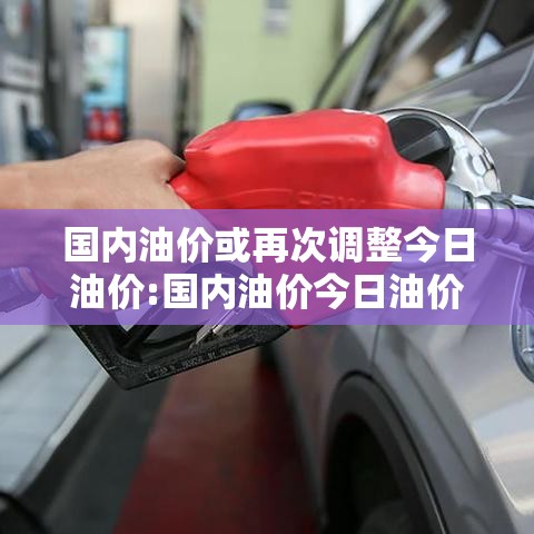 国内油价或再次调整今日油价:国内油价今日油价表