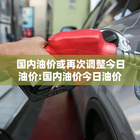 国内油价或再次调整今日油价:国内油价今日油价表